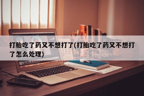 流产药货到付款打胎吃了药又不想打了(打胎吃了药又不想打了怎么处理)