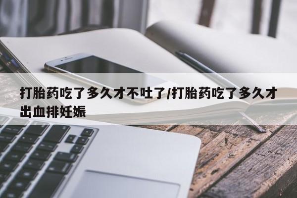 流产药货到付款打胎药吃了多久才不吐了/打胎药吃了多久才出血排妊娠