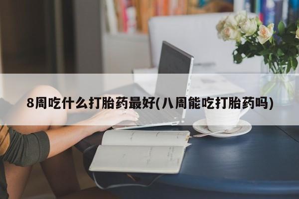 流产药货到付款8周吃什么打胎药最好(八周能吃打胎药吗)