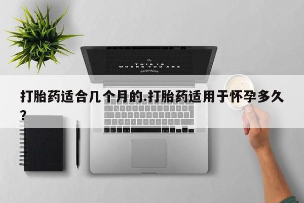 流产药货到付款打胎药适合几个月的.打胎药适用于怀孕多久？