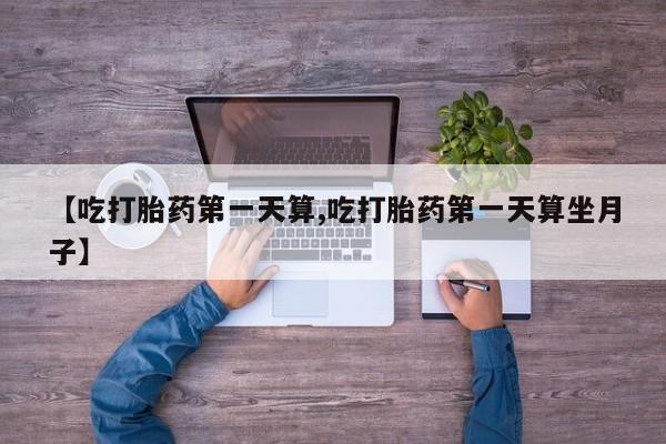 流产药货到付款【吃打胎药第一天算,吃打胎药第一天算坐月子】
