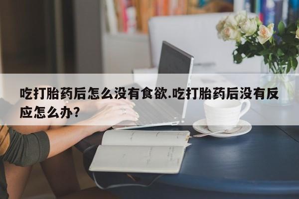 流产药货到付款吃打胎药后怎么没有食欲.吃打胎药后没有反应怎么办？