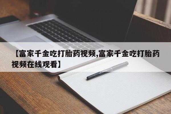 流产药货到付款【富家千金吃打胎药视频,富家千金吃打胎药视频在线观看】