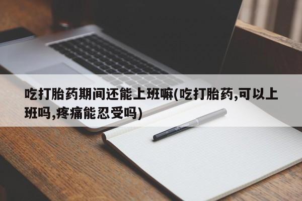 流产药货到付款吃打胎药期间还能上班嘛(吃打胎药,可以上班吗,疼痛能忍受吗)