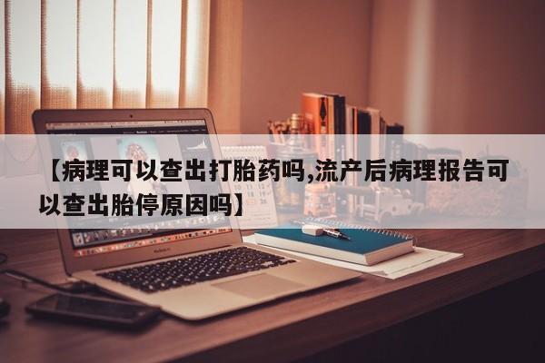 流产药货到付款【病理可以查出打胎药吗,流产后病理报告可以查出胎停原因吗】