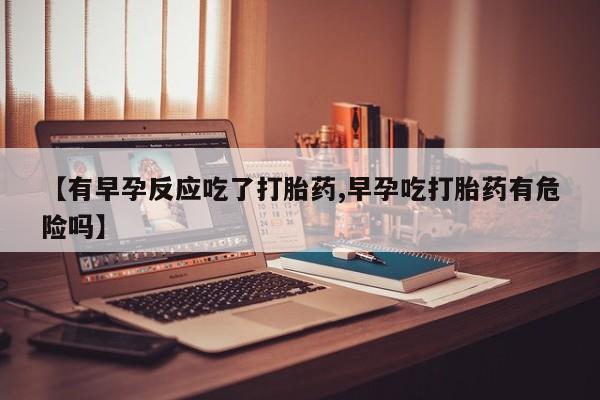 流产药货到付款【有早孕反应吃了打胎药,早孕吃打胎药有危险吗】