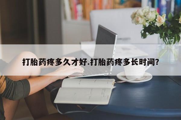 流产药货到付款打胎药疼多久才好.打胎药疼多长时间？