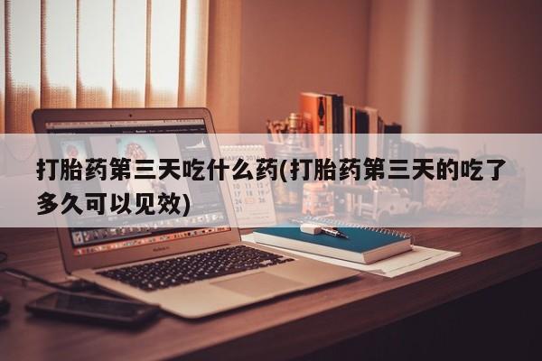 流产药货到付款打胎药第三天吃什么药(打胎药第三天的吃了多久可以见效)