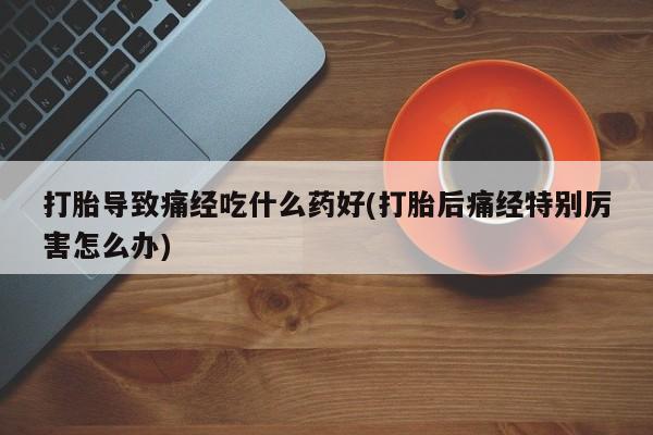 流产药货到付款打胎导致痛经吃什么药好(打胎后痛经特别厉害怎么办)