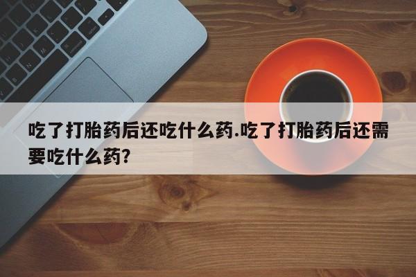 流产药货到付款吃了打胎药后还吃什么药.吃了打胎药后还需要吃什么药？