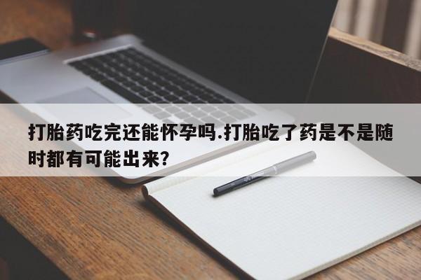 流产药货到付款打胎药吃完还能怀孕吗.打胎吃了药是不是随时都有可能出来？