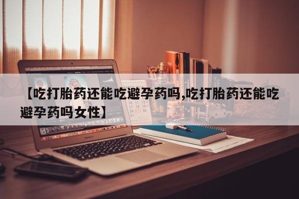 流产药货到付款【吃打胎药还能吃避孕药吗,吃打胎药还能吃避孕药吗女性】