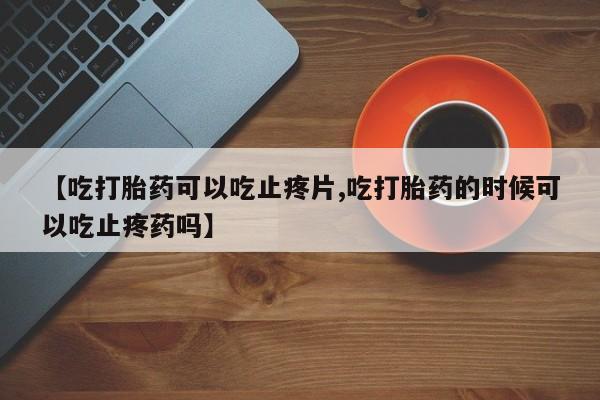 流产药货到付款【吃打胎药可以吃止疼片,吃打胎药的时候可以吃止疼药吗】