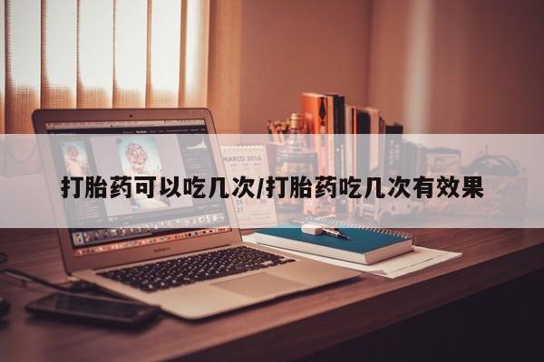流产药货到付款打胎药可以吃几次/打胎药吃几次有效果