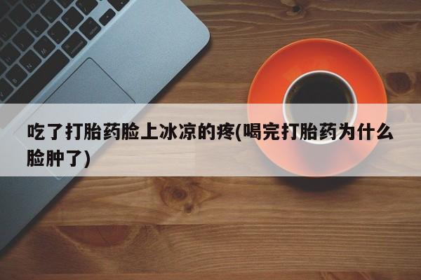 流产药货到付款吃了打胎药脸上冰凉的疼(喝完打胎药为什么脸肿了)