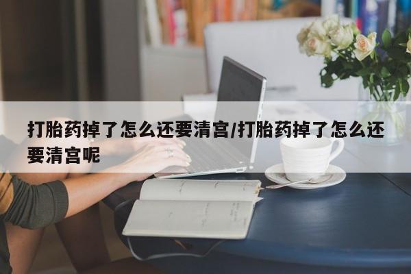 流产药货到付款打胎药掉了怎么还要清宫/打胎药掉了怎么还要清宫呢