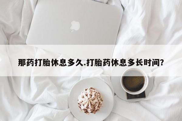 流产药货到付款那药打胎休息多久.打胎药休息多长时间？