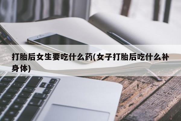 流产药货到付款打胎后女生要吃什么药(女子打胎后吃什么补身体)