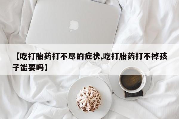 流产药货到付款【吃打胎药打不尽的症状,吃打胎药打不掉孩子能要吗】