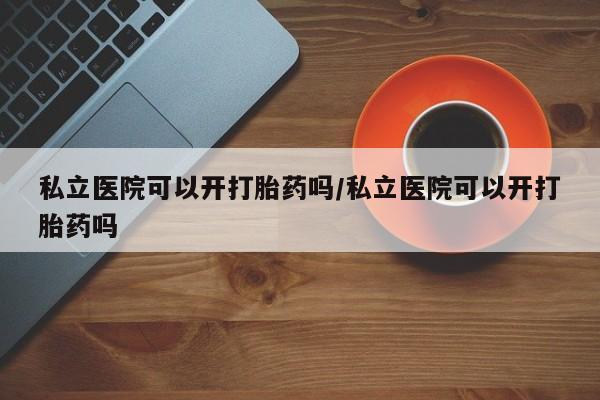 流产药货到付款私立医院可以开打胎药吗/私立医院可以开打胎药吗