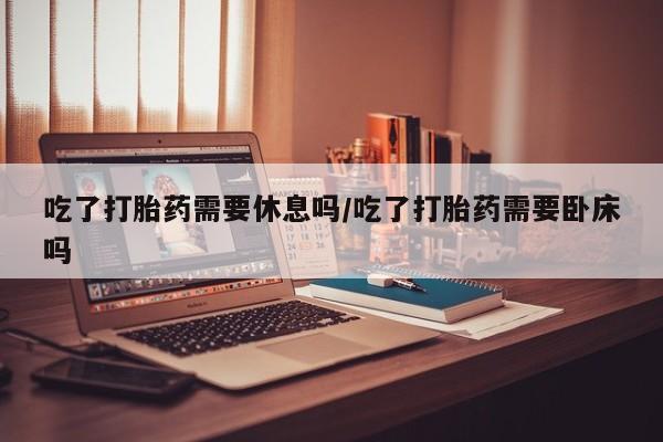 流产药货到付款吃了打胎药需要休息吗/吃了打胎药需要卧床吗