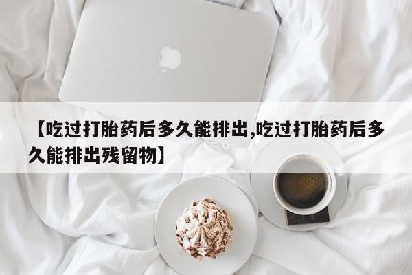 流产药货到付款【吃过打胎药后多久能排出,吃过打胎药后多久能排出残留物】