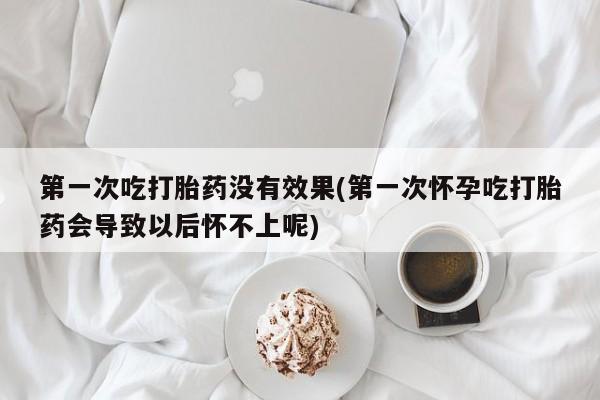 流产药货到付款第一次吃打胎药没有效果(第一次怀孕吃打胎药会导致以后怀不上呢)