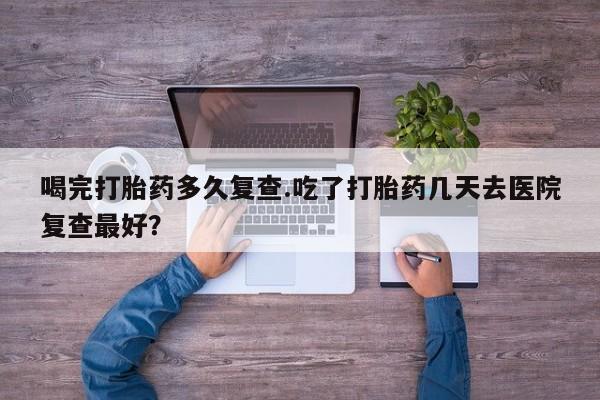 流产药货到付款喝完打胎药多久复查.吃了打胎药几天去医院复查最好？