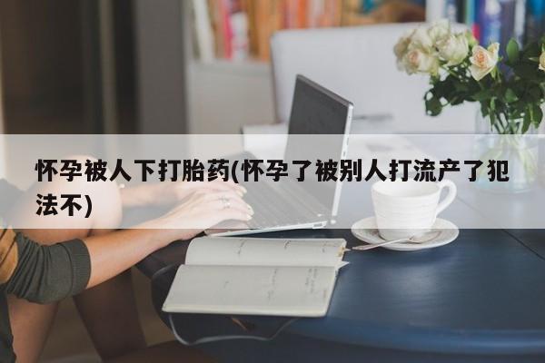流产药货到付款怀孕被人下打胎药(怀孕了被别人打流产了犯法不)