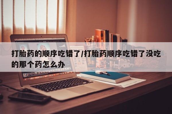 流产药货到付款打胎药的顺序吃错了/打胎药顺序吃错了没吃的那个药怎么办