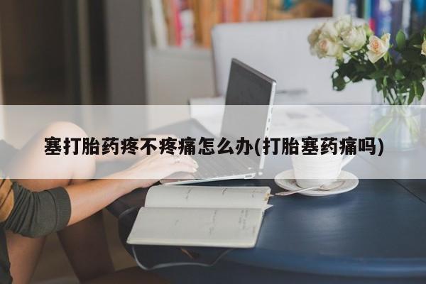 流产药货到付款塞打胎药疼不疼痛怎么办(打胎塞药痛吗)