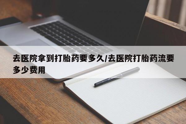流产药货到付款去医院拿到打胎药要多久/去医院打胎药流要多少费用