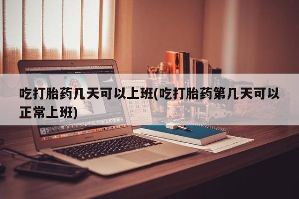 流产药货到付款吃打胎药几天可以上班(吃打胎药第几天可以正常上班)