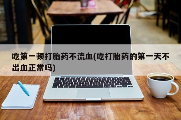 流产药货到付款吃第一顿打胎药不流血(吃打胎药的第一天不出血正常吗)