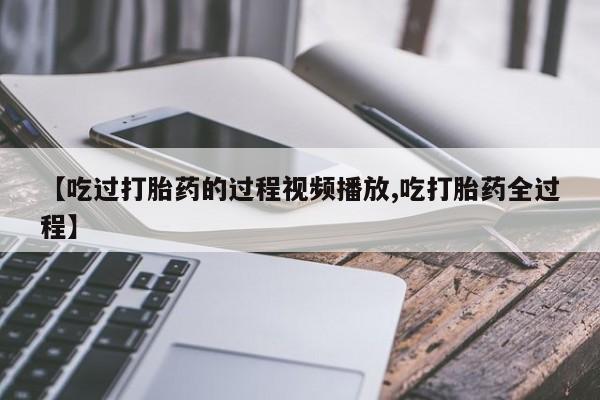 流产药货到付款【吃过打胎药的过程视频播放,吃打胎药全过程】