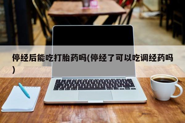 流产药货到付款停经后能吃打胎药吗(停经了可以吃调经药吗)