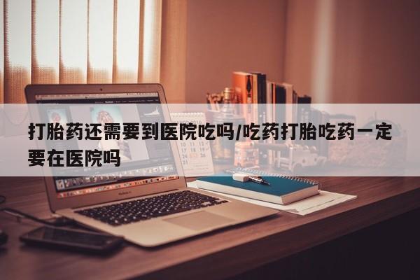 流产药货到付款打胎药还需要到医院吃吗/吃药打胎吃药一定要在医院吗