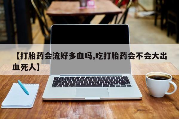 流产药货到付款【打胎药会流好多血吗,吃打胎药会不会大出血死人】