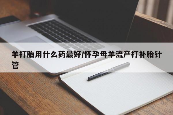 流产药货到付款羊打胎用什么药最好/怀孕母羊流产打补胎针管