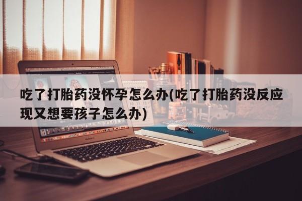 流产药货到付款吃了打胎药没怀孕怎么办(吃了打胎药没反应现又想要孩子怎么办)