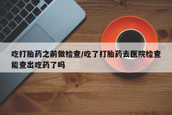 流产药货到付款吃打胎药之前做检查/吃了打胎药去医院检查能查出吃药了吗