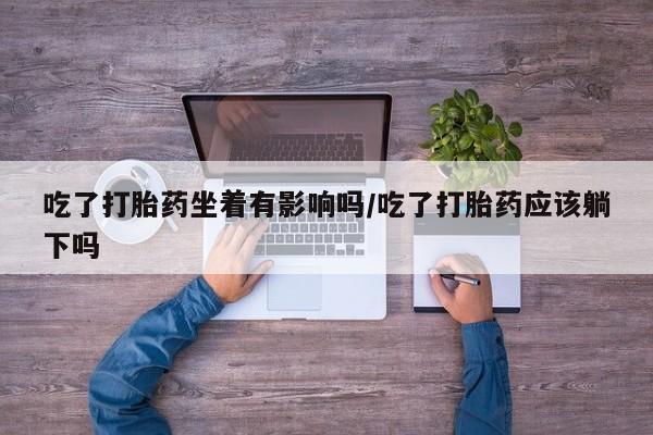 流产药货到付款吃了打胎药坐着有影响吗/吃了打胎药应该躺下吗