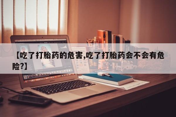 流产药货到付款【吃了打胎药的危害,吃了打胎药会不会有危险?】