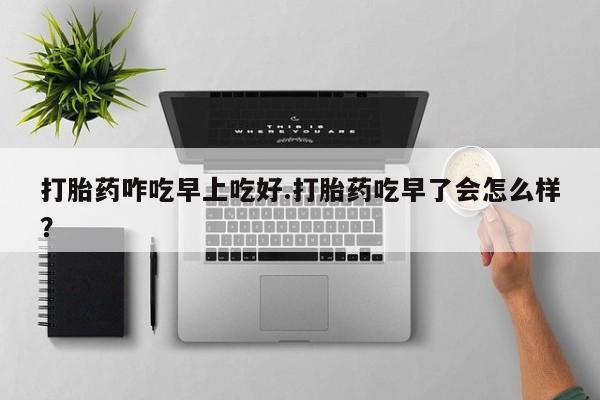 流产药货到付款打胎药咋吃早上吃好.打胎药吃早了会怎么样？