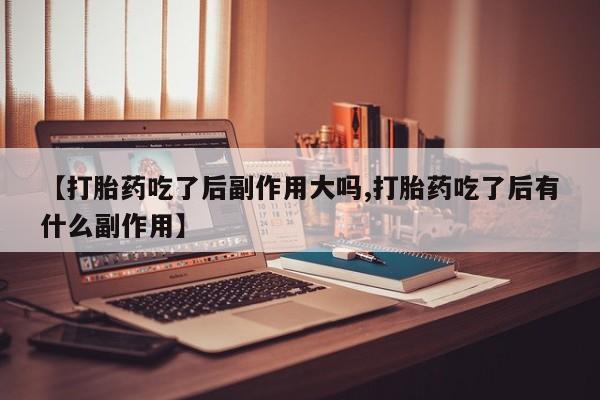 流产药货到付款【打胎药吃了后副作用大吗,打胎药吃了后有什么副作用】