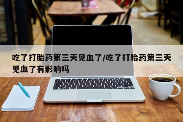 流产药货到付款吃了打胎药第三天见血了/吃了打胎药第三天见血了有影响吗