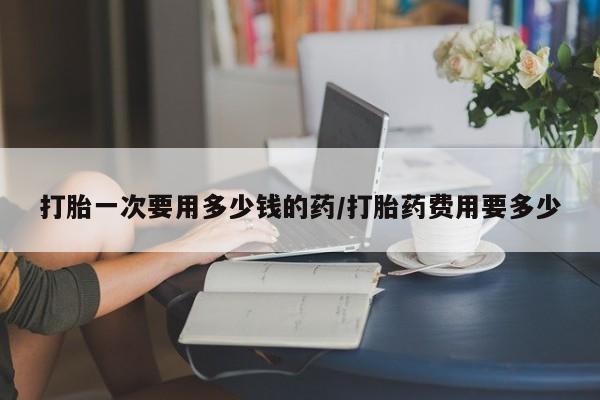 流产药货到付款打胎一次要用多少钱的药/打胎药费用要多少