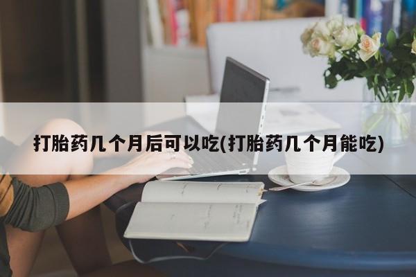 流产药货到付款打胎药几个月后可以吃(打胎药几个月能吃)