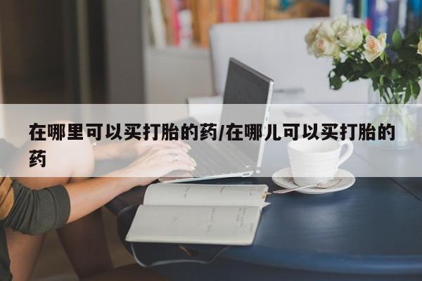 流产药货到付款在哪里可以买打胎的药/在哪儿可以买打胎的药