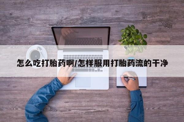 流产药货到付款怎么吃打胎药啊/怎样服用打胎药流的干净